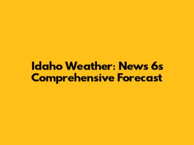 Idaho Weather: News 6's Comprehensive Forecast