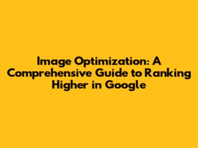 Image Optimization: A Comprehensive Guide to Ranking Higher in Google