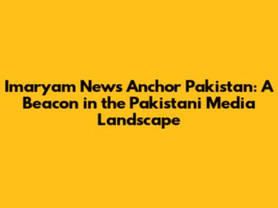 Imaryam News Anchor Pakistan: A Beacon in the Pakistani Media Landscape