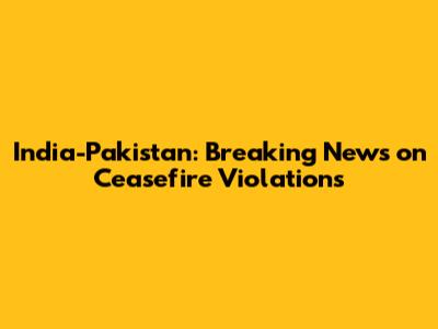 India-Pakistan: Breaking News on Ceasefire Violations