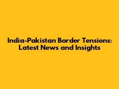 India-Pakistan Border Tensions: Latest News and Insights