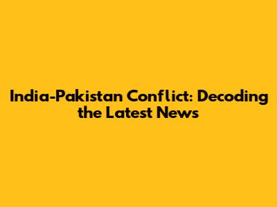India-Pakistan Conflict: Decoding the Latest News