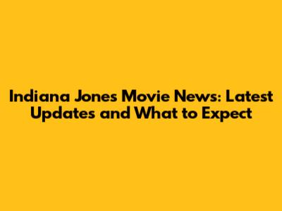 Indiana Jones Movie News: Latest Updates and What to Expect