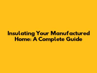 Insulating Your Manufactured Home: A Complete Guide