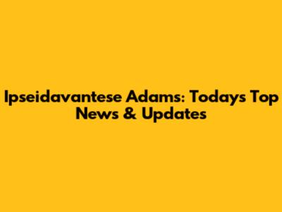 Ipseidavantese Adams: Today's Top News & Updates