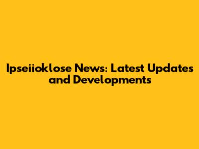 Ipseiioklose News: Latest Updates and Developments