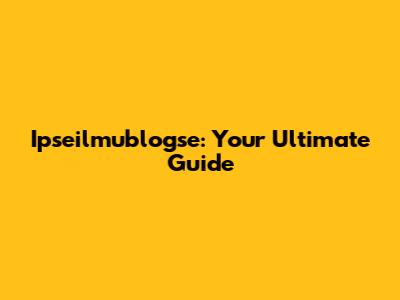 Ipseilmublogse: Your Ultimate Guide