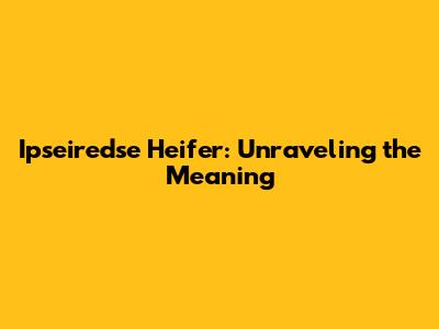 Ipseiredse Heifer: Unraveling the Meaning