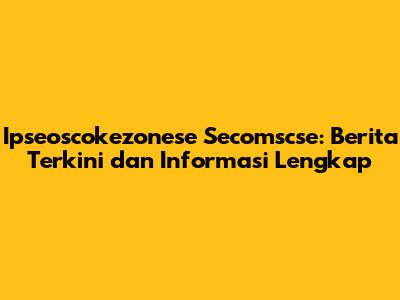 Ipseoscokezonese Secomscse: Berita Terkini dan Informasi Lengkap