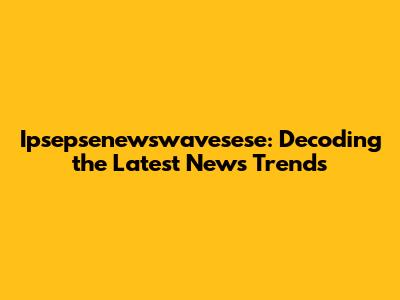 Ipsepsenewswavesese: Decoding the Latest News Trends