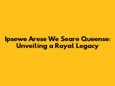 Ipsewe Arese We Seare Queense: Unveiling a Royal Legacy