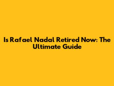 Is Rafael Nadal Retired Now: The Ultimate Guide