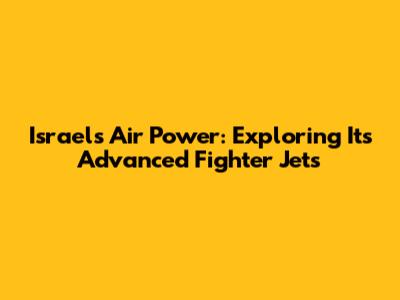 Israel's Air Power: Exploring Its Advanced Fighter Jets