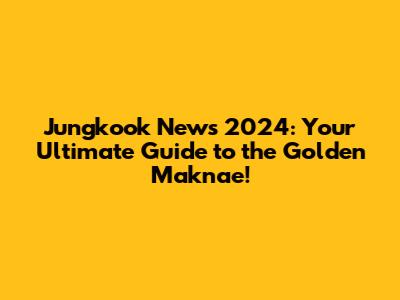 Jungkook News 2024: Your Ultimate Guide to the Golden Maknae!