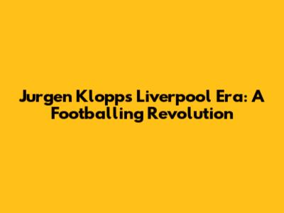 Jurgen Klopp's Liverpool Era: A Footballing Revolution