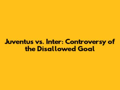 Juventus vs. Inter: Controversy of the Disallowed Goal