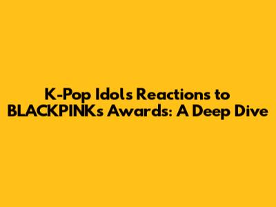 K-Pop Idols' Reactions to BLACKPINK's Awards: A Deep Dive