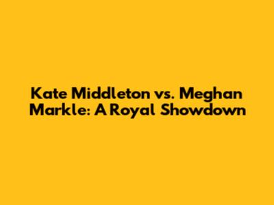Kate Middleton vs. Meghan Markle: A Royal Showdown