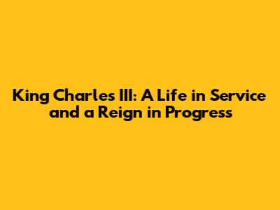King Charles III: A Life in Service and a Reign in Progress