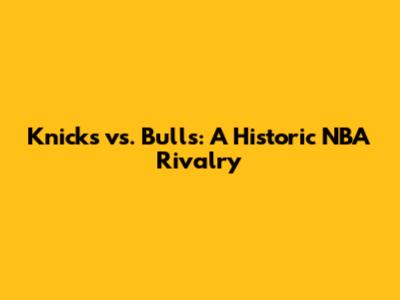 Knicks vs. Bulls: A Historic NBA Rivalry