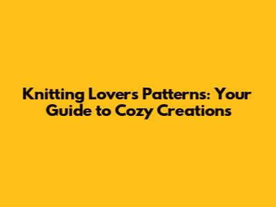 Knitting Lovers Patterns: Your Guide to Cozy Creations