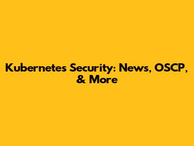 Kubernetes Security: News, OSCP, & More