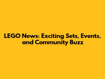 LEGO News: Exciting Sets, Events, and Community Buzz