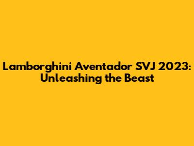 Lamborghini Aventador SVJ 2023: Unleashing the Beast