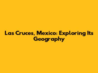 Las Cruces, Mexico: Exploring Its Geography