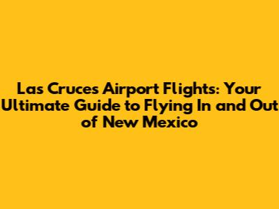 Las Cruces Airport Flights: Your Ultimate Guide to Flying In and Out of New Mexico