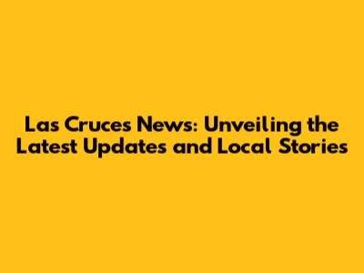Las Cruces News: Unveiling the Latest Updates and Local Stories