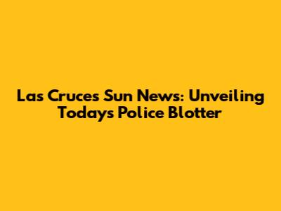 Las Cruces Sun News: Unveiling Today's Police Blotter