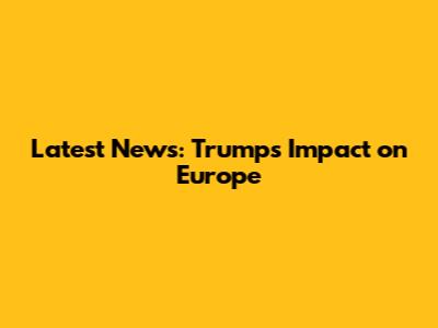 Latest News: Trump's Impact on Europe