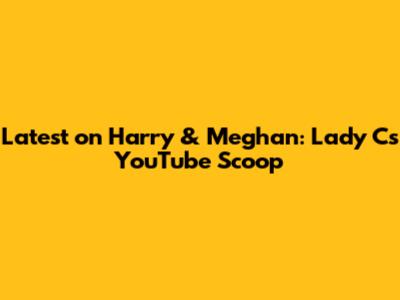 Latest on Harry & Meghan: Lady C's YouTube Scoop