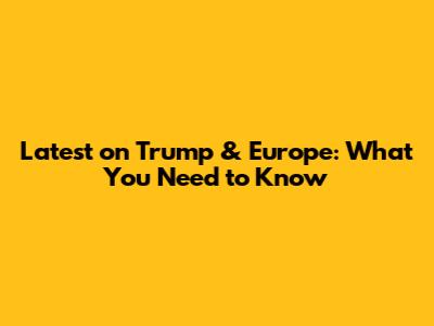 Latest on Trump & Europe: What You Need to Know