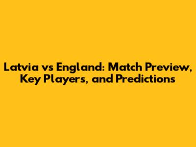 Latvia vs England: Match Preview, Key Players, and Predictions
