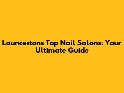 Launceston's Top Nail Salons: Your Ultimate Guide