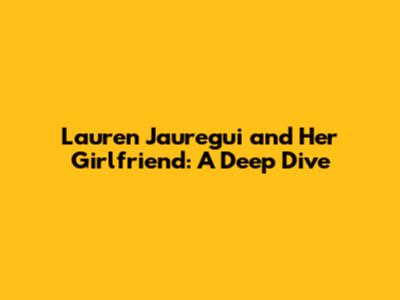 Lauren Jauregui and Her Girlfriend: A Deep Dive