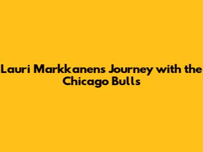 Lauri Markkanen's Journey with the Chicago Bulls