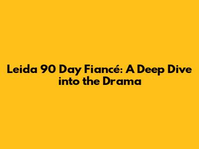 Leida 90 Day Fiancé: A Deep Dive into the Drama