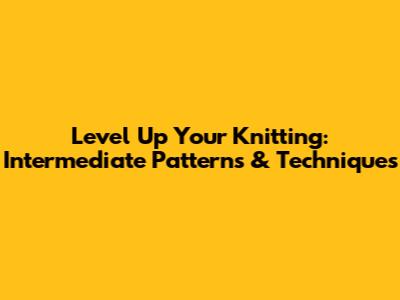 Level Up Your Knitting: Intermediate Patterns & Techniques