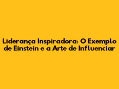 Liderança Inspiradora: O Exemplo de Einstein e a Arte de Influenciar