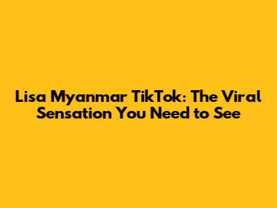 Lisa Myanmar TikTok: The Viral Sensation You Need to See