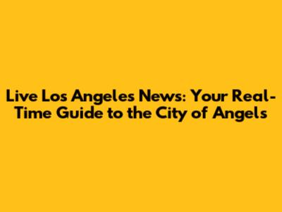 Live Los Angeles News: Your Real-Time Guide to the City of Angels