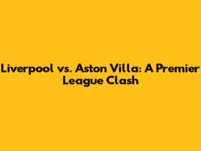 Liverpool vs. Aston Villa: A Premier League Clash