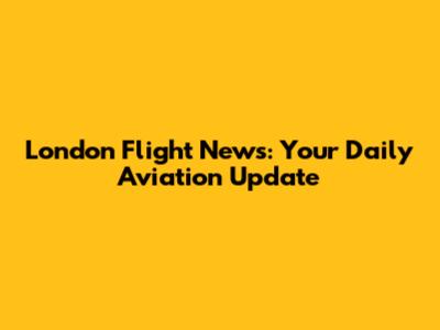 London Flight News: Your Daily Aviation Update