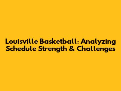 Louisville Basketball: Analyzing Schedule Strength & Challenges