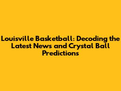 Louisville Basketball: Decoding the Latest News and Crystal Ball Predictions