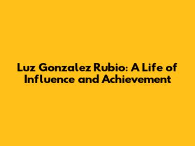 Luz Gonzalez Rubio: A Life of Influence and Achievement