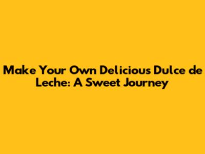 Make Your Own Delicious Dulce de Leche: A Sweet Journey